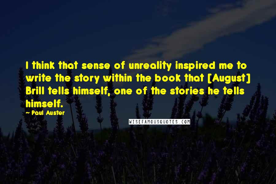 Paul Auster Quotes: I think that sense of unreality inspired me to write the story within the book that [August] Brill tells himself, one of the stories he tells himself.