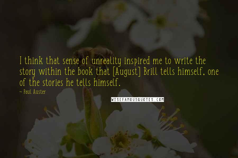 Paul Auster Quotes: I think that sense of unreality inspired me to write the story within the book that [August] Brill tells himself, one of the stories he tells himself.
