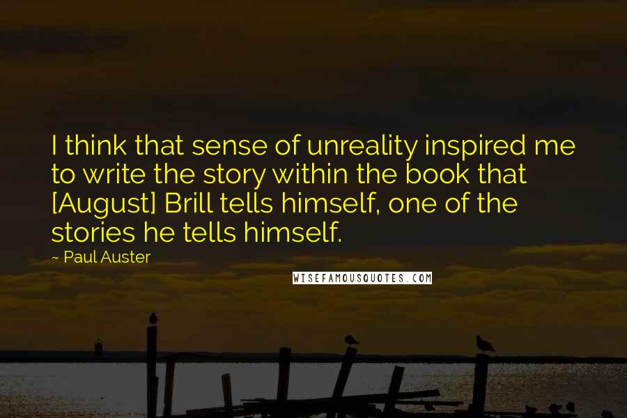 Paul Auster Quotes: I think that sense of unreality inspired me to write the story within the book that [August] Brill tells himself, one of the stories he tells himself.