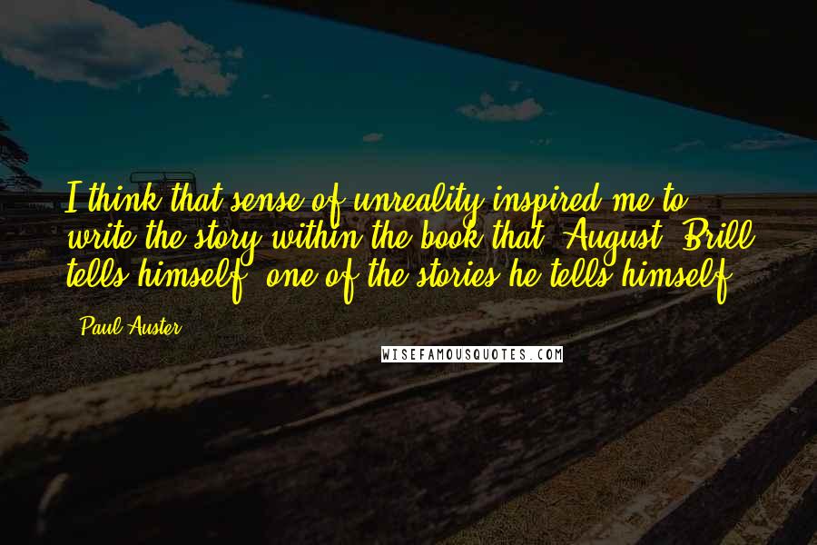 Paul Auster Quotes: I think that sense of unreality inspired me to write the story within the book that [August] Brill tells himself, one of the stories he tells himself.