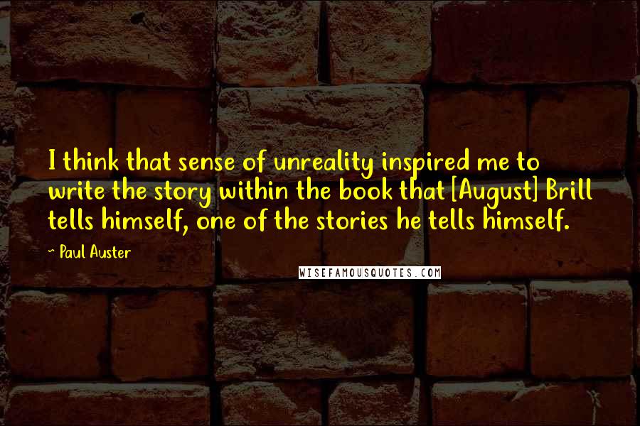 Paul Auster Quotes: I think that sense of unreality inspired me to write the story within the book that [August] Brill tells himself, one of the stories he tells himself.