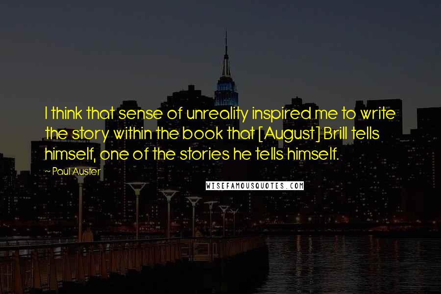 Paul Auster Quotes: I think that sense of unreality inspired me to write the story within the book that [August] Brill tells himself, one of the stories he tells himself.