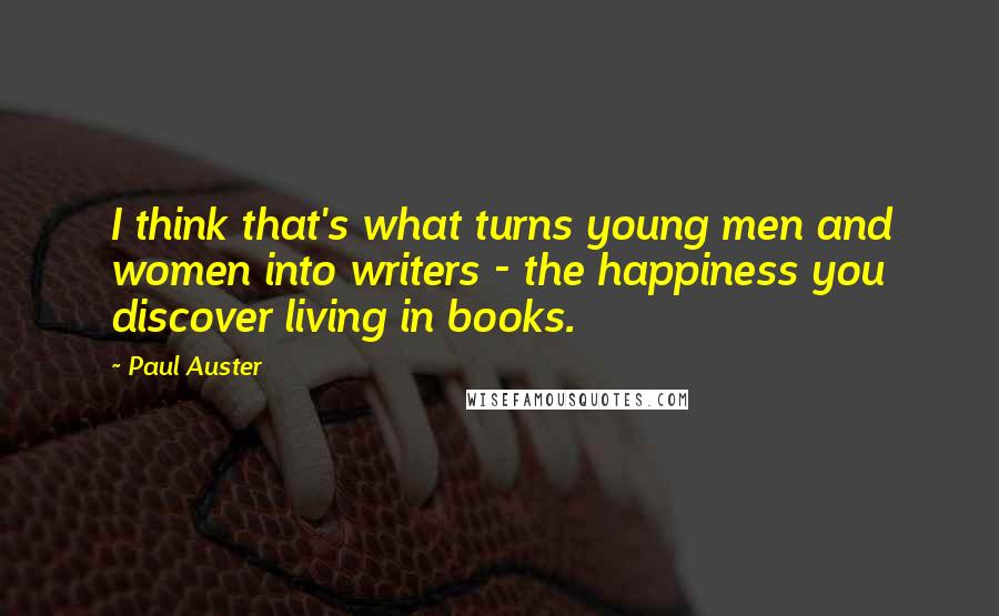Paul Auster Quotes: I think that's what turns young men and women into writers - the happiness you discover living in books.