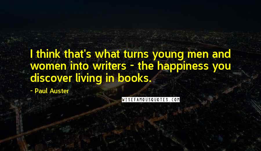 Paul Auster Quotes: I think that's what turns young men and women into writers - the happiness you discover living in books.
