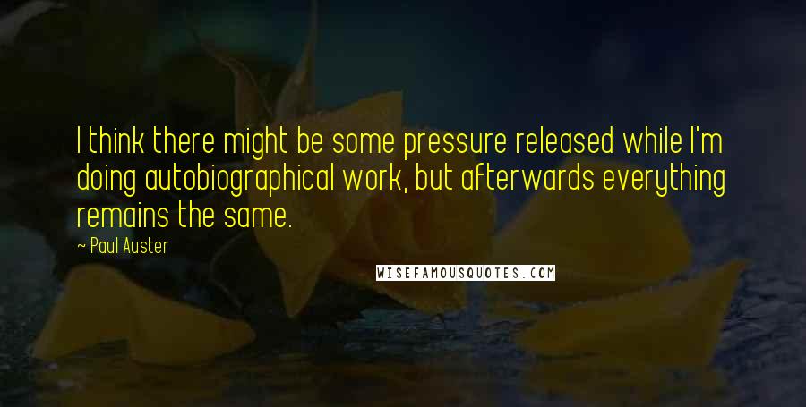 Paul Auster Quotes: I think there might be some pressure released while I'm doing autobiographical work, but afterwards everything remains the same.