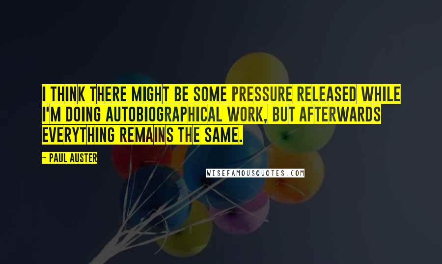 Paul Auster Quotes: I think there might be some pressure released while I'm doing autobiographical work, but afterwards everything remains the same.