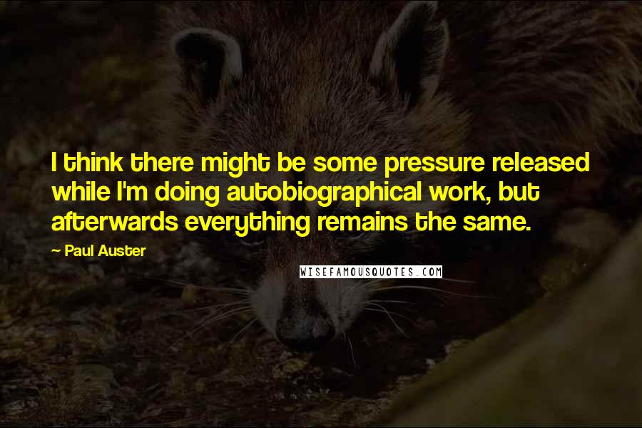 Paul Auster Quotes: I think there might be some pressure released while I'm doing autobiographical work, but afterwards everything remains the same.