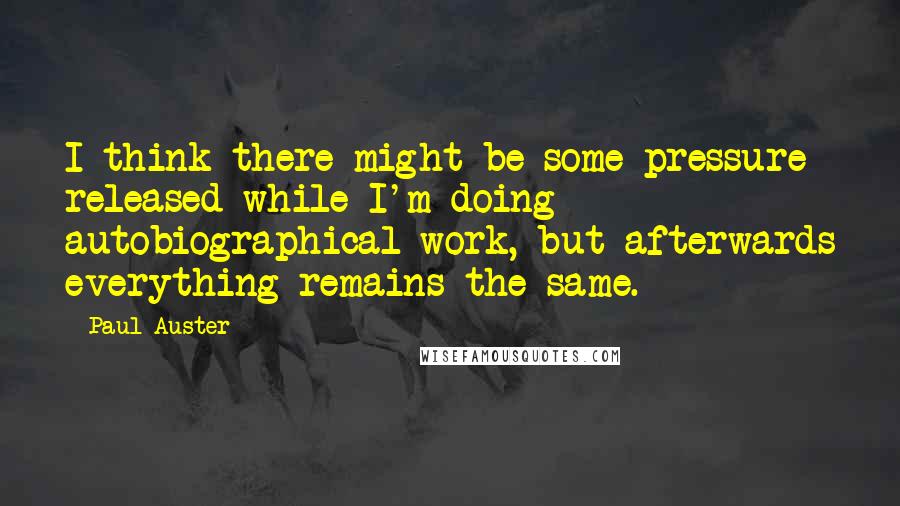 Paul Auster Quotes: I think there might be some pressure released while I'm doing autobiographical work, but afterwards everything remains the same.