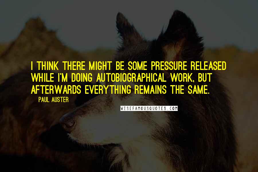 Paul Auster Quotes: I think there might be some pressure released while I'm doing autobiographical work, but afterwards everything remains the same.