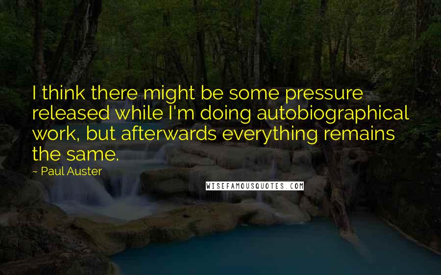 Paul Auster Quotes: I think there might be some pressure released while I'm doing autobiographical work, but afterwards everything remains the same.