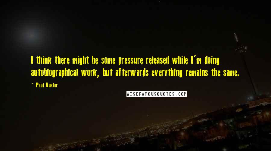 Paul Auster Quotes: I think there might be some pressure released while I'm doing autobiographical work, but afterwards everything remains the same.