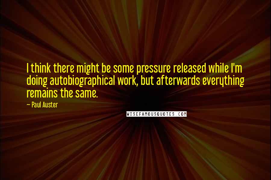 Paul Auster Quotes: I think there might be some pressure released while I'm doing autobiographical work, but afterwards everything remains the same.