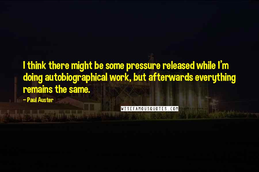 Paul Auster Quotes: I think there might be some pressure released while I'm doing autobiographical work, but afterwards everything remains the same.