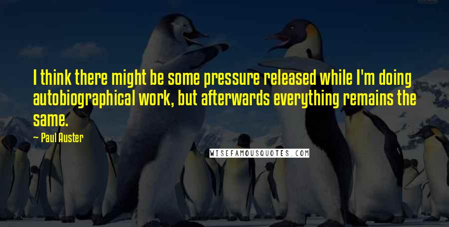 Paul Auster Quotes: I think there might be some pressure released while I'm doing autobiographical work, but afterwards everything remains the same.