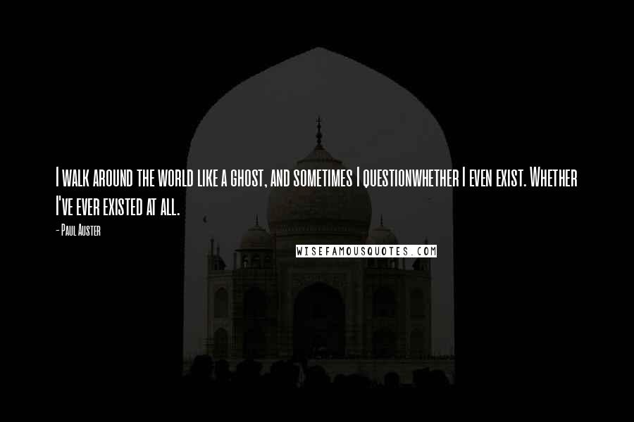 Paul Auster Quotes: I walk around the world like a ghost, and sometimes I questionwhether I even exist. Whether I've ever existed at all.