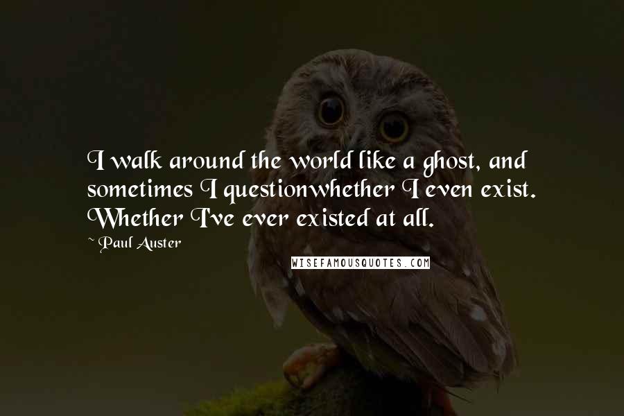 Paul Auster Quotes: I walk around the world like a ghost, and sometimes I questionwhether I even exist. Whether I've ever existed at all.