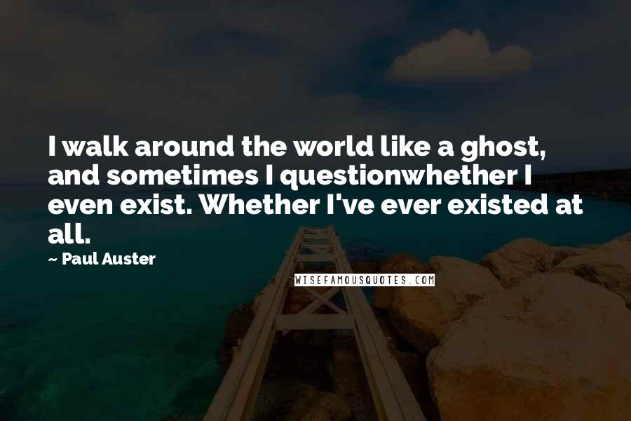 Paul Auster Quotes: I walk around the world like a ghost, and sometimes I questionwhether I even exist. Whether I've ever existed at all.
