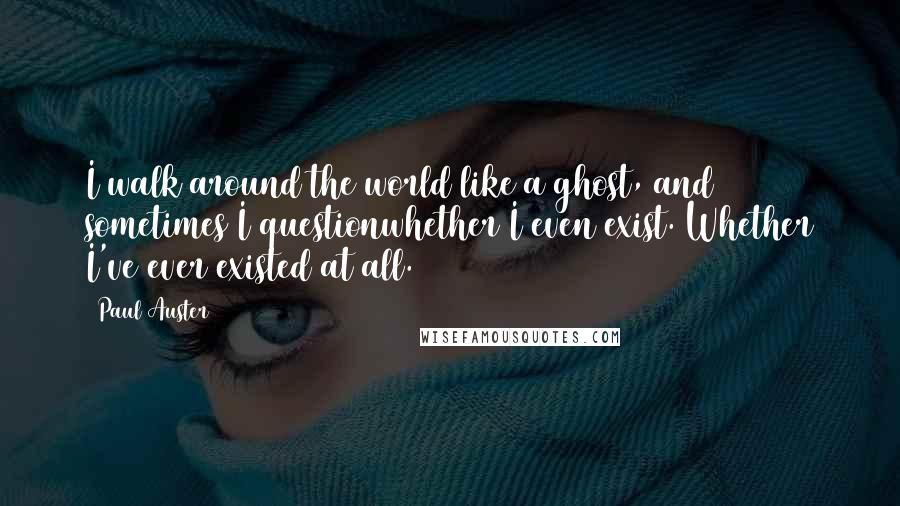 Paul Auster Quotes: I walk around the world like a ghost, and sometimes I questionwhether I even exist. Whether I've ever existed at all.