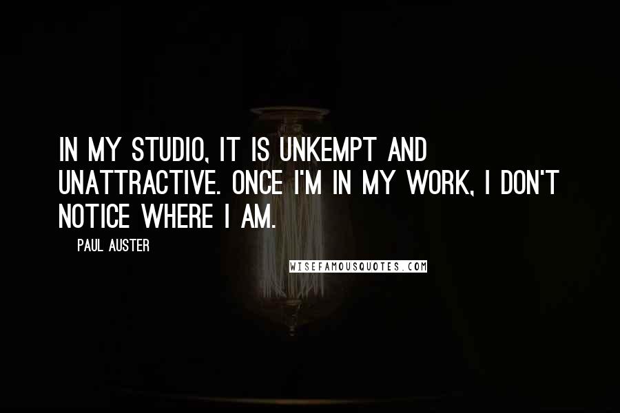 Paul Auster Quotes: In my studio, it is unkempt and unattractive. Once I'm in my work, I don't notice where I am.