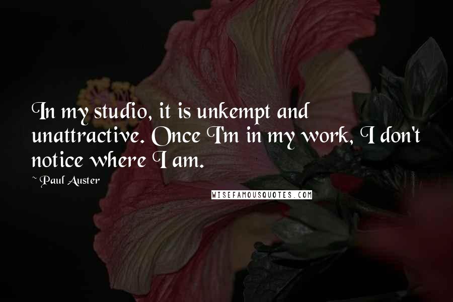 Paul Auster Quotes: In my studio, it is unkempt and unattractive. Once I'm in my work, I don't notice where I am.