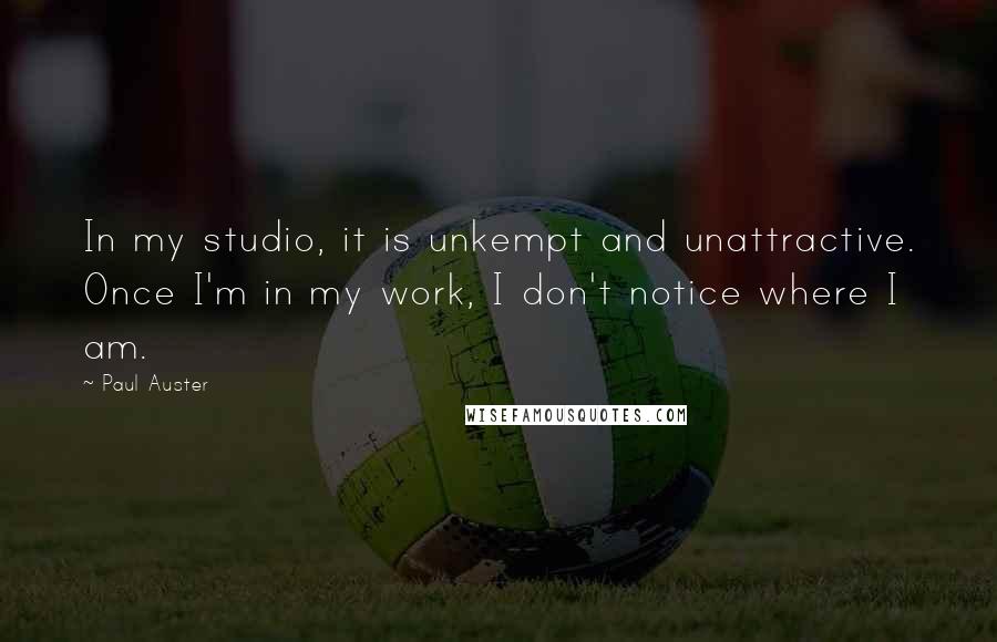 Paul Auster Quotes: In my studio, it is unkempt and unattractive. Once I'm in my work, I don't notice where I am.