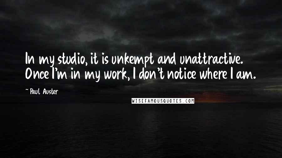 Paul Auster Quotes: In my studio, it is unkempt and unattractive. Once I'm in my work, I don't notice where I am.