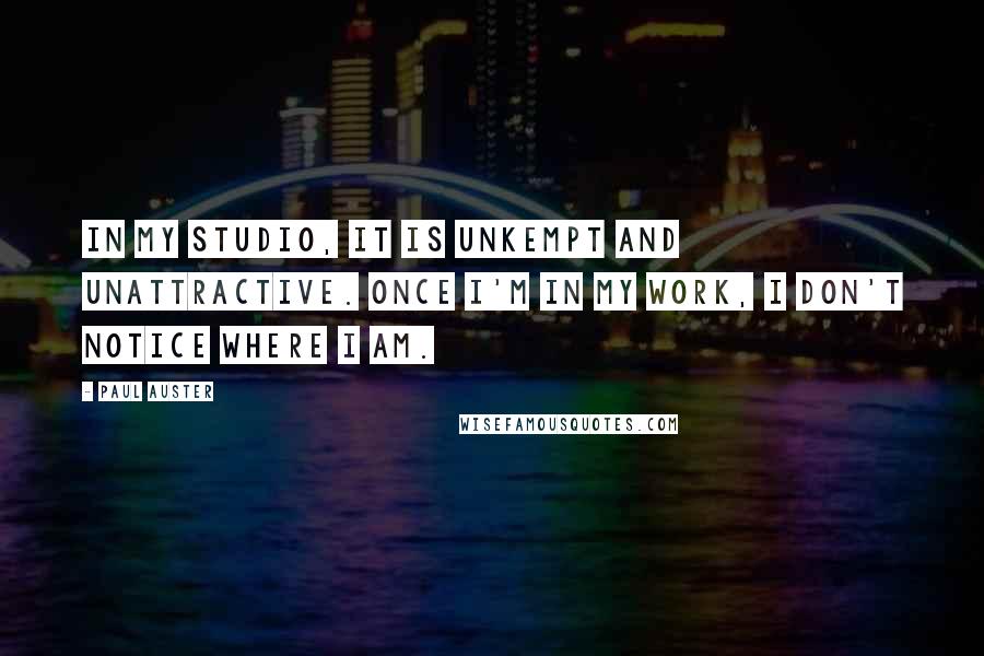 Paul Auster Quotes: In my studio, it is unkempt and unattractive. Once I'm in my work, I don't notice where I am.