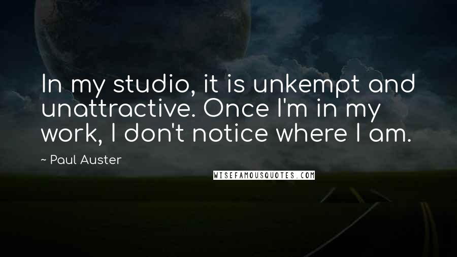 Paul Auster Quotes: In my studio, it is unkempt and unattractive. Once I'm in my work, I don't notice where I am.