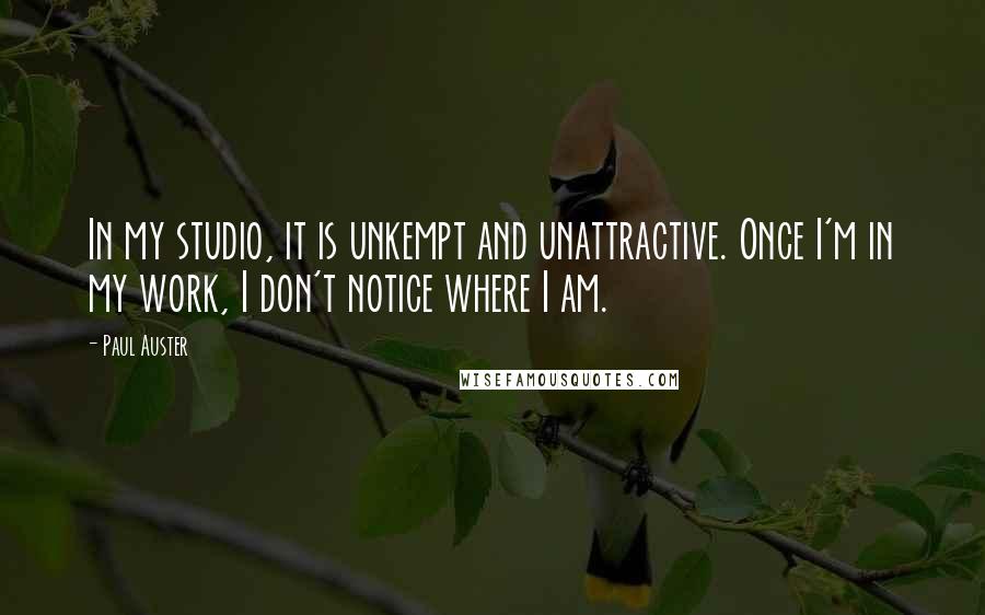 Paul Auster Quotes: In my studio, it is unkempt and unattractive. Once I'm in my work, I don't notice where I am.