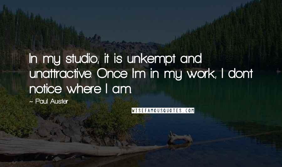 Paul Auster Quotes: In my studio, it is unkempt and unattractive. Once I'm in my work, I don't notice where I am.