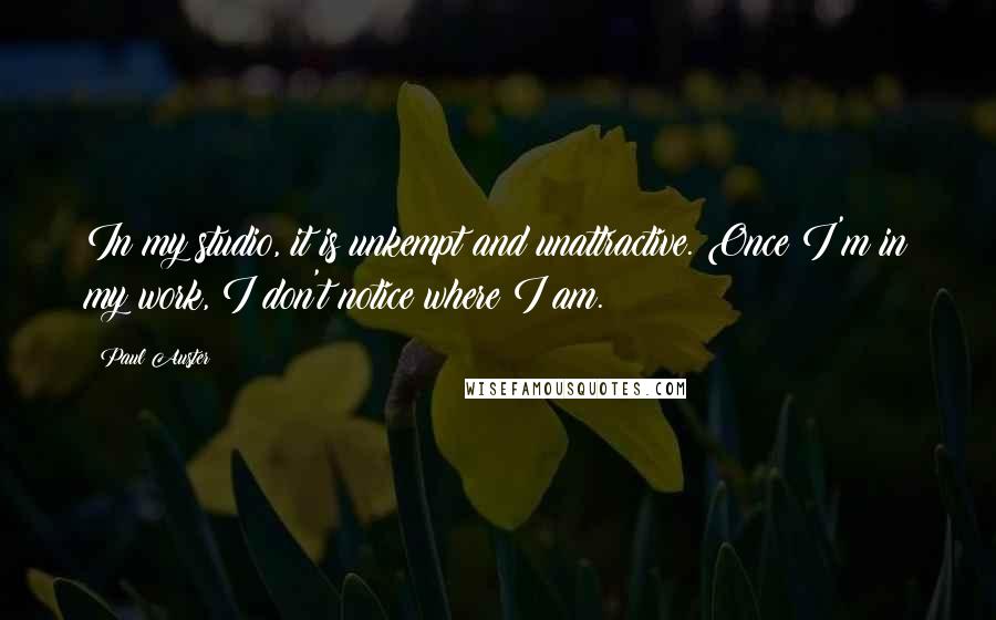 Paul Auster Quotes: In my studio, it is unkempt and unattractive. Once I'm in my work, I don't notice where I am.