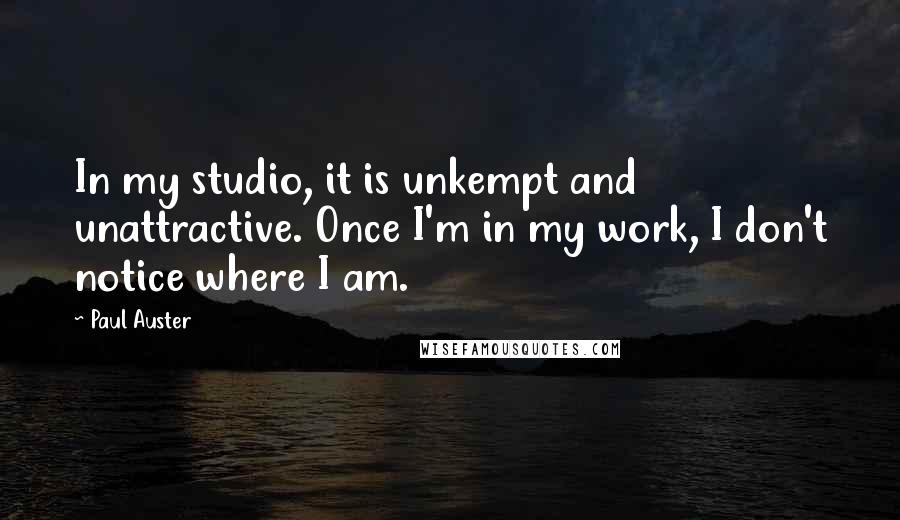 Paul Auster Quotes: In my studio, it is unkempt and unattractive. Once I'm in my work, I don't notice where I am.