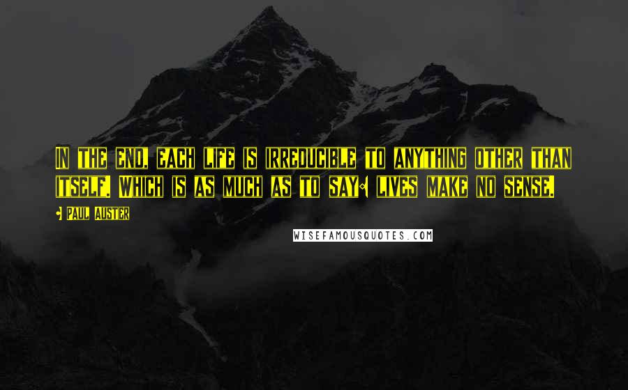 Paul Auster Quotes: In the end, each life is irreducible to anything other than itself. Which is as much as to say: lives make no sense.