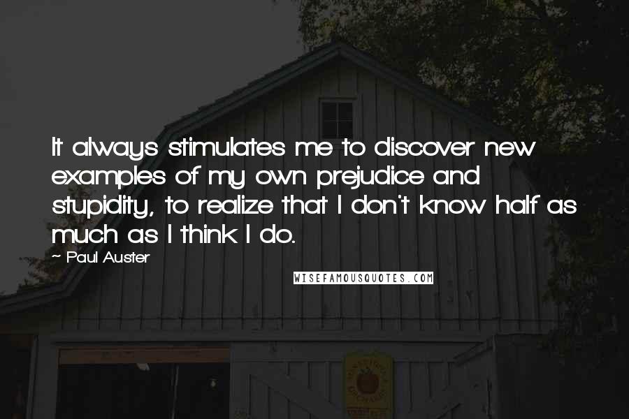 Paul Auster Quotes: It always stimulates me to discover new examples of my own prejudice and stupidity, to realize that I don't know half as much as I think I do.