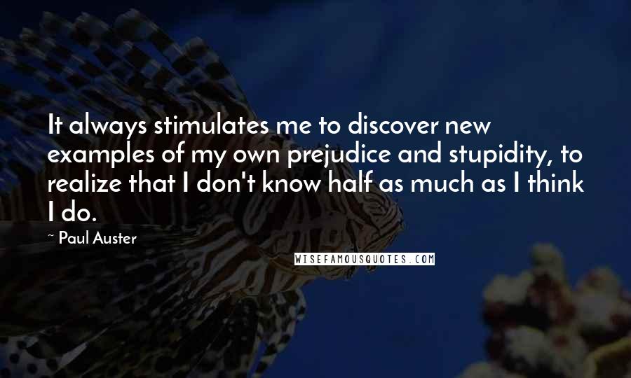 Paul Auster Quotes: It always stimulates me to discover new examples of my own prejudice and stupidity, to realize that I don't know half as much as I think I do.