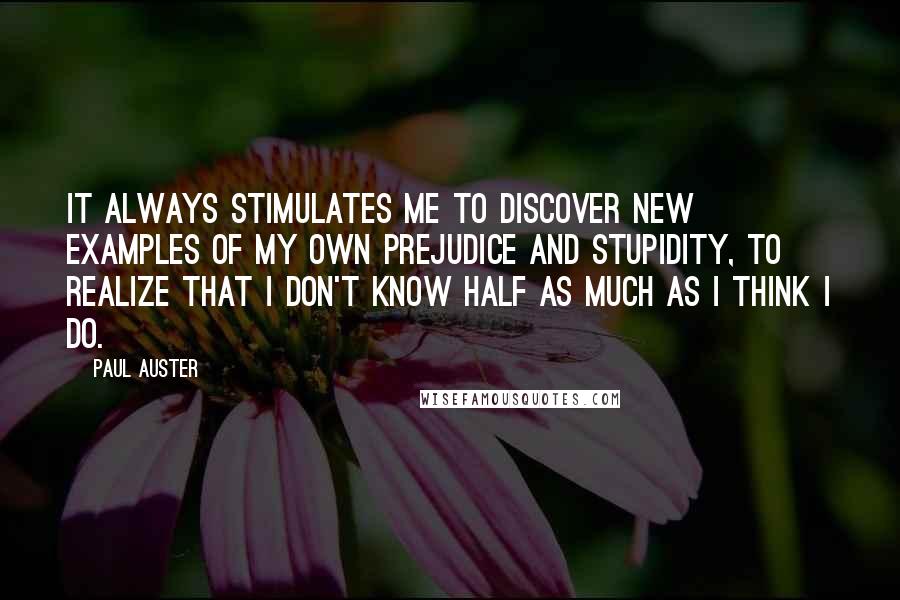 Paul Auster Quotes: It always stimulates me to discover new examples of my own prejudice and stupidity, to realize that I don't know half as much as I think I do.