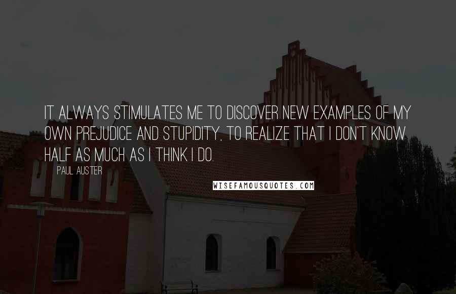 Paul Auster Quotes: It always stimulates me to discover new examples of my own prejudice and stupidity, to realize that I don't know half as much as I think I do.