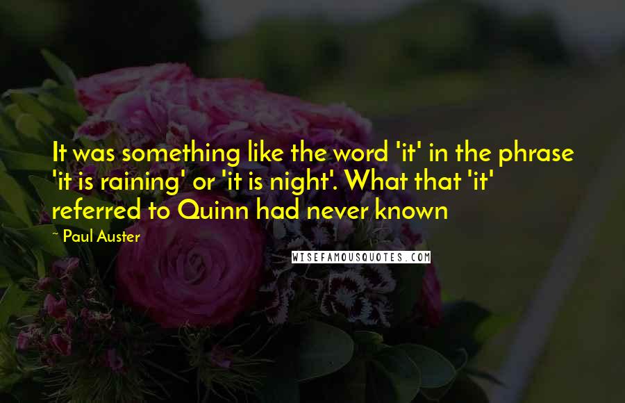 Paul Auster Quotes: It was something like the word 'it' in the phrase 'it is raining' or 'it is night'. What that 'it' referred to Quinn had never known