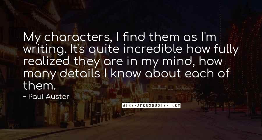 Paul Auster Quotes: My characters, I find them as I'm writing. It's quite incredible how fully realized they are in my mind, how many details I know about each of them.