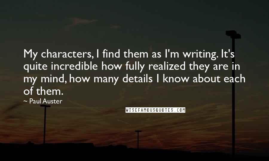 Paul Auster Quotes: My characters, I find them as I'm writing. It's quite incredible how fully realized they are in my mind, how many details I know about each of them.