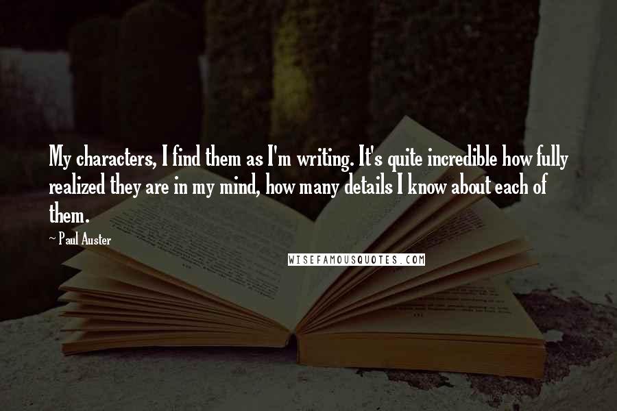 Paul Auster Quotes: My characters, I find them as I'm writing. It's quite incredible how fully realized they are in my mind, how many details I know about each of them.