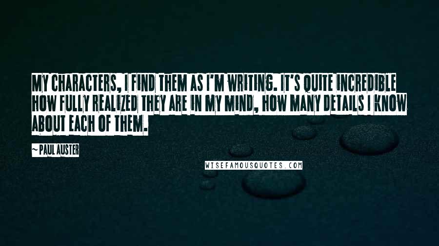 Paul Auster Quotes: My characters, I find them as I'm writing. It's quite incredible how fully realized they are in my mind, how many details I know about each of them.