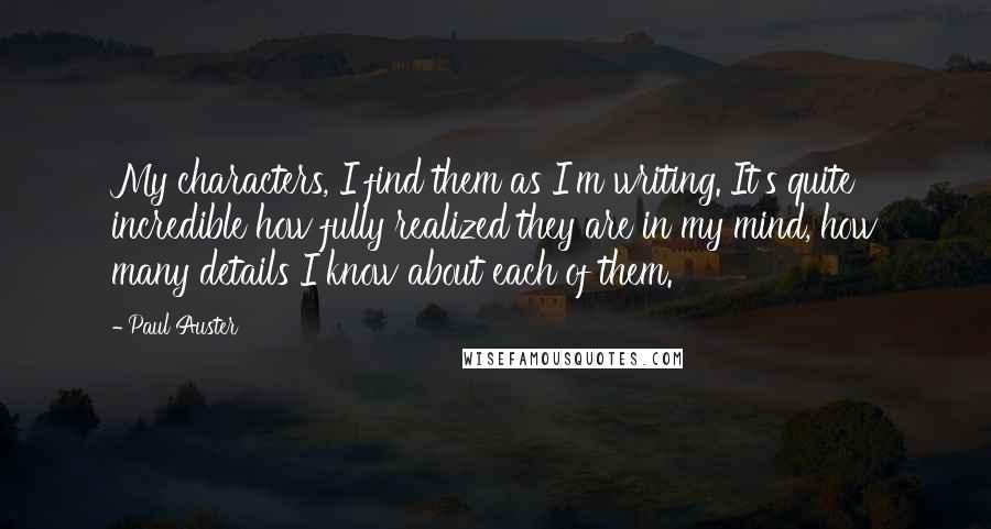 Paul Auster Quotes: My characters, I find them as I'm writing. It's quite incredible how fully realized they are in my mind, how many details I know about each of them.