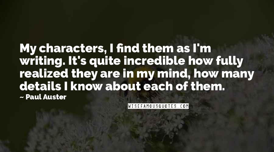 Paul Auster Quotes: My characters, I find them as I'm writing. It's quite incredible how fully realized they are in my mind, how many details I know about each of them.