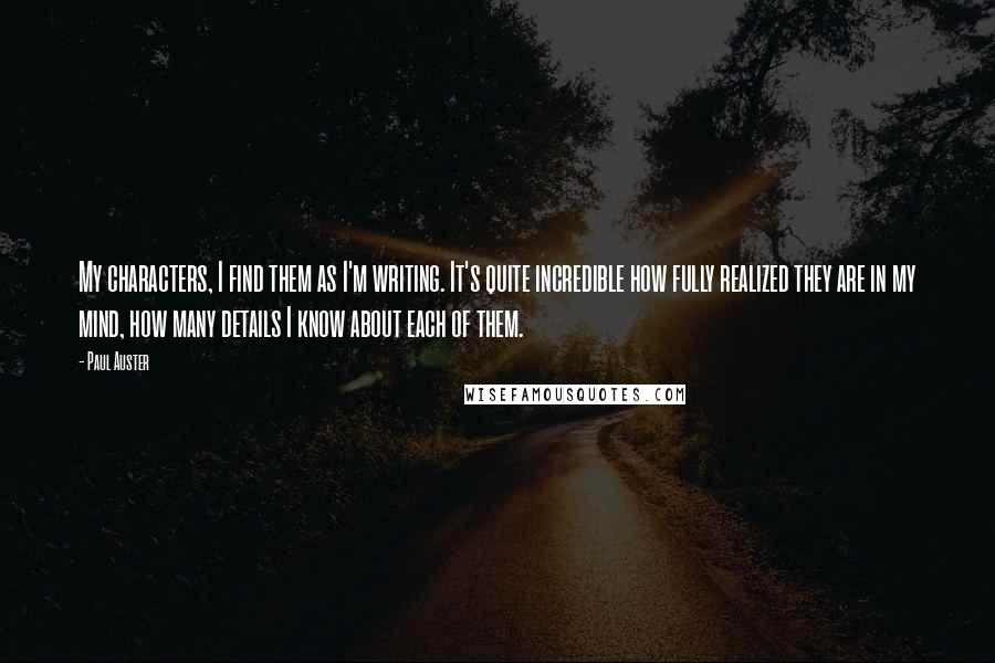 Paul Auster Quotes: My characters, I find them as I'm writing. It's quite incredible how fully realized they are in my mind, how many details I know about each of them.