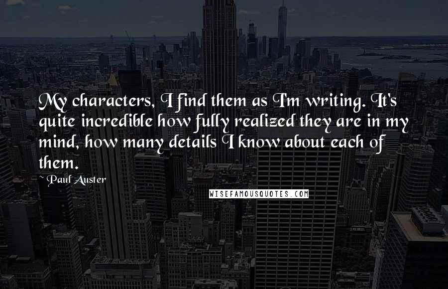 Paul Auster Quotes: My characters, I find them as I'm writing. It's quite incredible how fully realized they are in my mind, how many details I know about each of them.