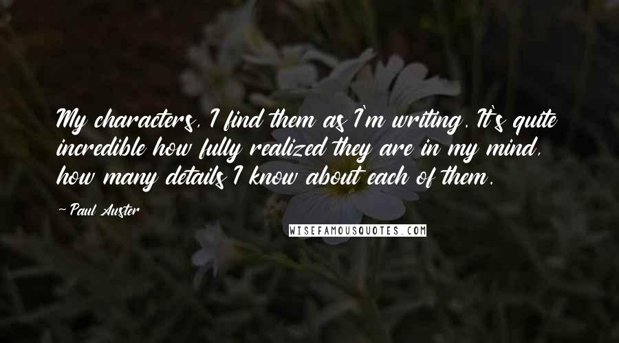 Paul Auster Quotes: My characters, I find them as I'm writing. It's quite incredible how fully realized they are in my mind, how many details I know about each of them.