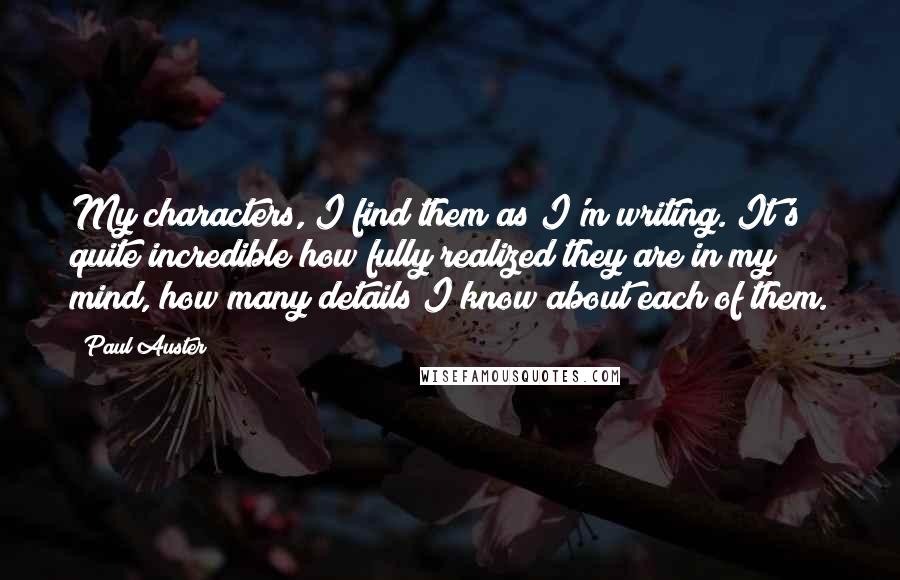 Paul Auster Quotes: My characters, I find them as I'm writing. It's quite incredible how fully realized they are in my mind, how many details I know about each of them.