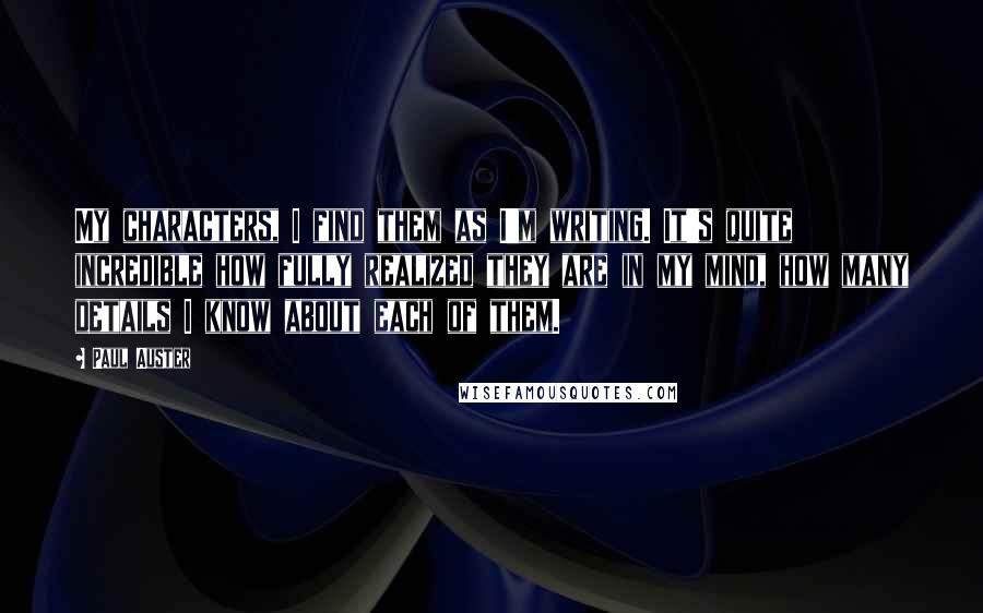Paul Auster Quotes: My characters, I find them as I'm writing. It's quite incredible how fully realized they are in my mind, how many details I know about each of them.