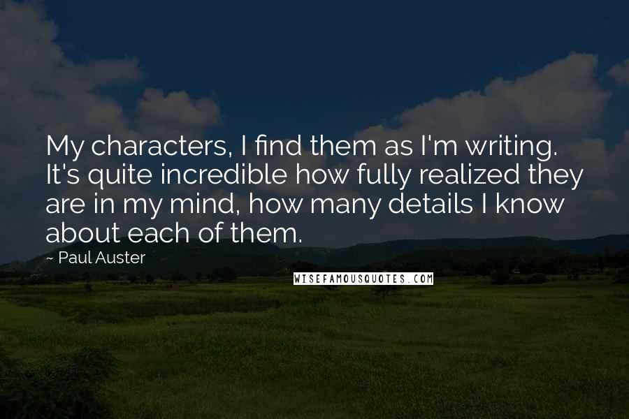 Paul Auster Quotes: My characters, I find them as I'm writing. It's quite incredible how fully realized they are in my mind, how many details I know about each of them.